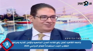 جامعة القاهرة تعلن رفع كفاءة المدن الجامعية وتؤمن تغذية ومرافق الطلاب الجدد استعداداً للعام الدراسي 2025